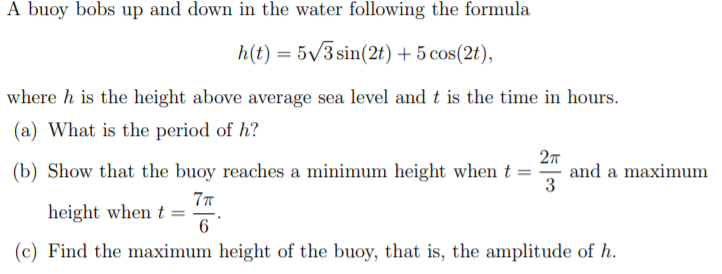 A buoy bobs up and down in the water following the formula
h(t) = 5/3 sin(2t) + 5 cos(2t),
where h is the height above average sea level and t is the time in hours.
(a) What is the period of h?
27
(b) Show that the buoy reaches a minimum height when t = and a maximum
3
height when t =
(c) Find the maximum height of the buoy, that is, the amplitude of h.
