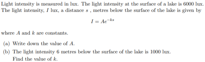 Light intensity is measured in lux. The light intensity at the surface of a lake is 6000 lux.
The light intensity, I lux, a distance s , metres below the surface of the lake is given by
I = Ae¬ks
where A and k are constants.
(a) Write down the value of A.
(b) The light intensity 6 metres below the surface of the lake is 1000 lux.
Find the value of k.
