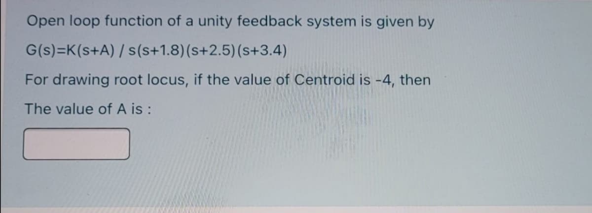 Open loop function of a unity feedback system is given by
G(s)=K(s+A) / s(s+1.8)(s+2.5)(s+3.4)
For drawing root locus, if the value of Centroid is -4, then
The value of A is :
