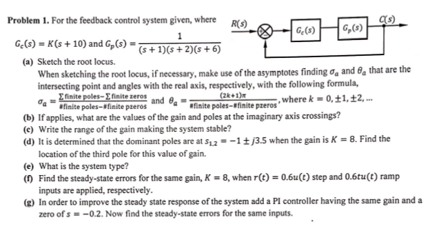 Efinite poles- E finite zeros and Oa = ainite poles-#finite pzeros where k = 0,±1,±2, ...
Problem 1. For the feedback control system given, where
R(s)
Gę(s)
G,(s)
1
G.(s) = K(s + 10) and G„(3) =;
(s+ 1)(s + 2)(s + 6)
(a) Sketch the root locus.
When sketching the root locus, if necessary, make use of the asymptotes finding ơa and 8a that are the
intersecting point and angles with the real axis, respectively, with the following formula,
(2k+1)m
afinite poles-ifinite pzeros
(b) If applies, what are the values of the gain and poles at the imaginary axis crossings?
(c) Write the range of the gain making the system stable?
(d) It is determined that the dominant poles are at s12 = -1 ± j3.5 when the gain is K = 8. Find the
location of the third pole for this value of gain.
(e) What is the system type?
() Find the steady-state errors for the same gain, K = 8, when r(t) = 0.6u(t) step and 0.6tu(t) ramp
inputs are applied, respectively.
(g) In order to improve the steady state response of the system add a PI controller having the same gain and a
zero of s = -0.2. Now find the steady-state errors for the same inputs.
