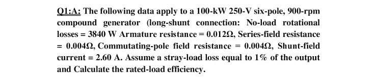 Q1:A: The following data apply to a 100-kW 250-V six-pole, 900-rpm
compound generator (long-shunt connection: No-load rotational
losses = 3840 W Armature resistance = 0.0122, Series-field resistance
= 0.0042, Commutating-pole field resistance = 0.0042, Shunt-field
current = 2.60 A. Assume a stray-load loss equal to 1% of the output
and Calculate the rated-load efficiency.
