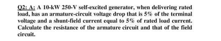Q2: A: A 10-kW 250-V self-excited generator, when delivering rated
load, has an armature-circuit voltage drop that is 5% of the terminal
voltage and a shunt-field current equal to 5% of rated load current.
Calculate the resistance of the armature circuit and that of the field
circuit.
