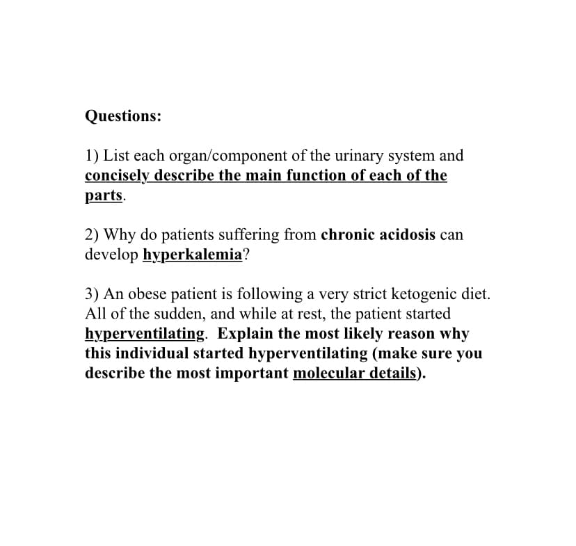 Questions:
1) List each organ/component of the urinary system and
concisely describe the main function of each of the
parts.
2) Why do patients suffering from chronic acidosis can
develop hyperkalemia?
3) An obese patient is following a very strict ketogenic diet.
All of the sudden, and while at rest, the patient started
hyperventilating. Explain the most likely reason why
this individual started hyperventilating (make sure you
describe the most important molecular details).
