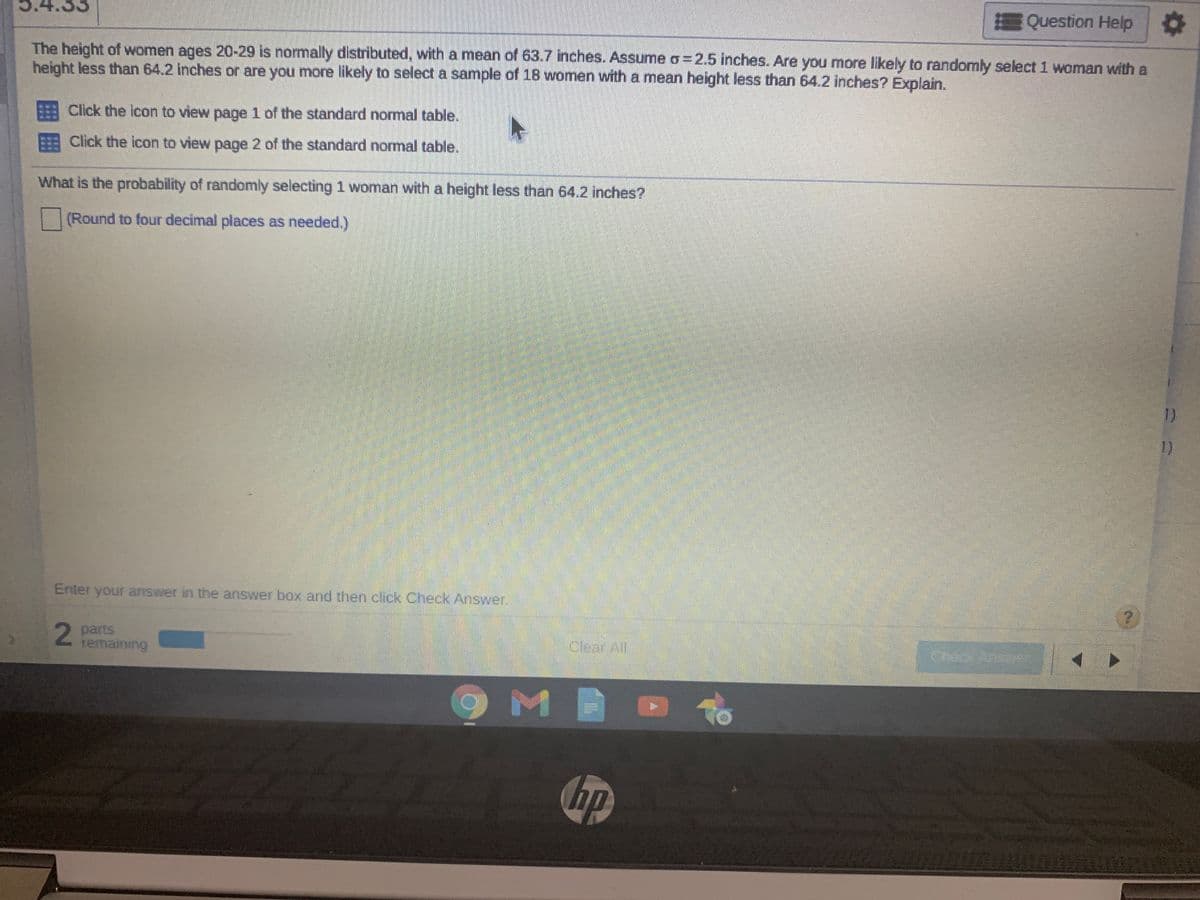 Question Help
The height of women ages 20-29 is normaly distributed, with a mean of 63.7 inches. ASsume o=2.5 inches. Are you more likely to randomly select 1 woman with a
height less than 64.2 inches or are you more likely to select a sample of 18 women with a mean height less than 64.2 inches? Explain.
Click the icon to view page 1 of the standard normal table.
Click the icon to view page 2 of the standard normal table.
What is the probability of randomly selecting 1 woman with a height less than 64.2 inches?
(Round to four decimal places as needed.)
1)
1)
Enter your answer in the answer box and then click Check Answer.
2
2 parts
remaining
Clear All
Check Ans
M
To
hp
