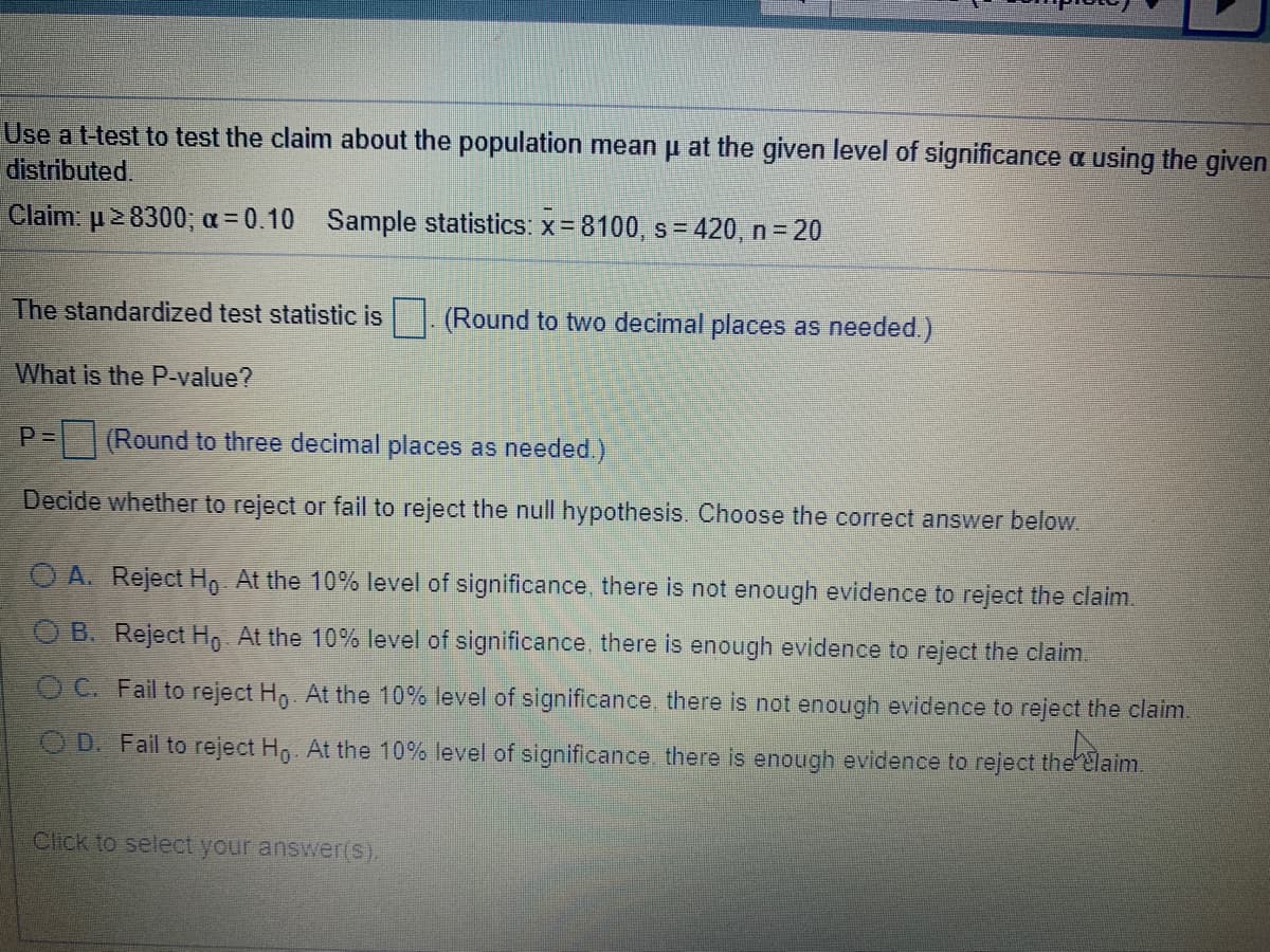 Use at-test to test the claim about the population mean p at the given level of significance a using the given
distributed.
Claim: p 8300; a = 0.10 Sample statistics: x= 8100, s = 420, n= 20
The standardized test statistic is. (Round to two decimal places as needed.)
What is the P-value?
P=
(Round to three decimal places as needed.)
Decide whether to reject or fail to reject the null hypothesis. Choose the correct answer below.
O A. Reject H, At the 10% level of significance, there is not enough evidence to reject the claim.
O B. Reject Ho At the 10% level of significance, there is enough evidence to reject the claim.
O C. Fail to reject Ho At the 10% level of significance, there is not enough evidence to reject the claim.
O D. Fail to reject Ho. At the 10% level of significance, there is enough evidence to reject the Elaim.
Click to select your answer(s).
