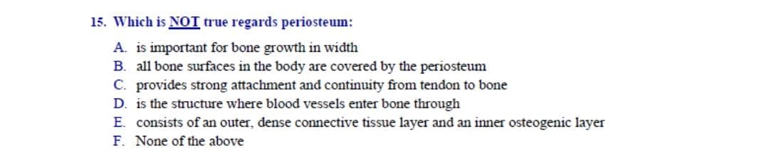 Which is NOT true regards periosteum:
A. is important for bone growth in width
B. all bone surfaces in the body are covered by the periosteum
C. provides strong attachment and continuity from tendon to bone
D. is the structure where blood vessels enter bone through
E. consists of an outer, dense connective tissue layer and an inner osteogenic layer
F. None of the above
