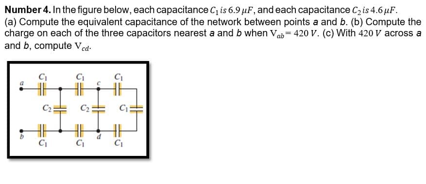 Number 4. In the figure below, each capacitance C, is 6.9 µF, and each capacitance C, is 4.6 µF.
(a) Compute the equivalent capacitance of the network between points a and b. (b) Compute the
charge on each of the three capacitors nearest a and b when Vab= 420 V. (c) With 420 V across a
and b, compute Ved
C2
C2
