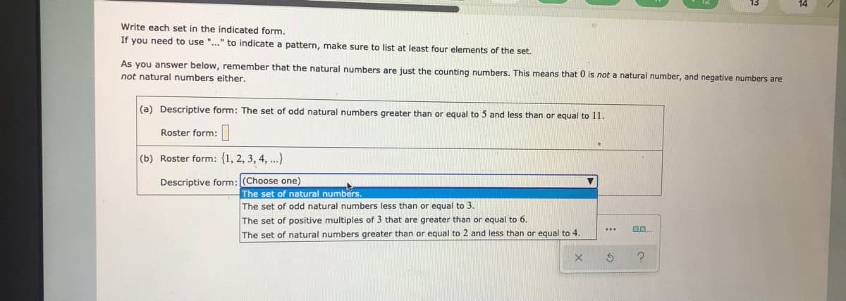 Write each set in the indicated form.
If you need to use "..." to indicate a pattern, make sure to list at least four elements of the set.
As you answer below, remember that the natural numbers are just the counting numbers. This means that 0 is not a natural number, and negative numbers are
not natural numbers either.
(a) Descriptive form: The set of odd natural numbers greater than or equal to 5 and less than or equal to 11.
Roster form:
(b) Roster form: {1, 2, 3, 4, ...}
Descriptive form: (Choose one)
The set of natural numbers.
The set of odd natural numbers less than or equal to 3.
The set of positive multiples of 3 that are greater than or equal to 6.
...
The set of natural numbers greater than or equal to 2 and less than or equal to 4.
