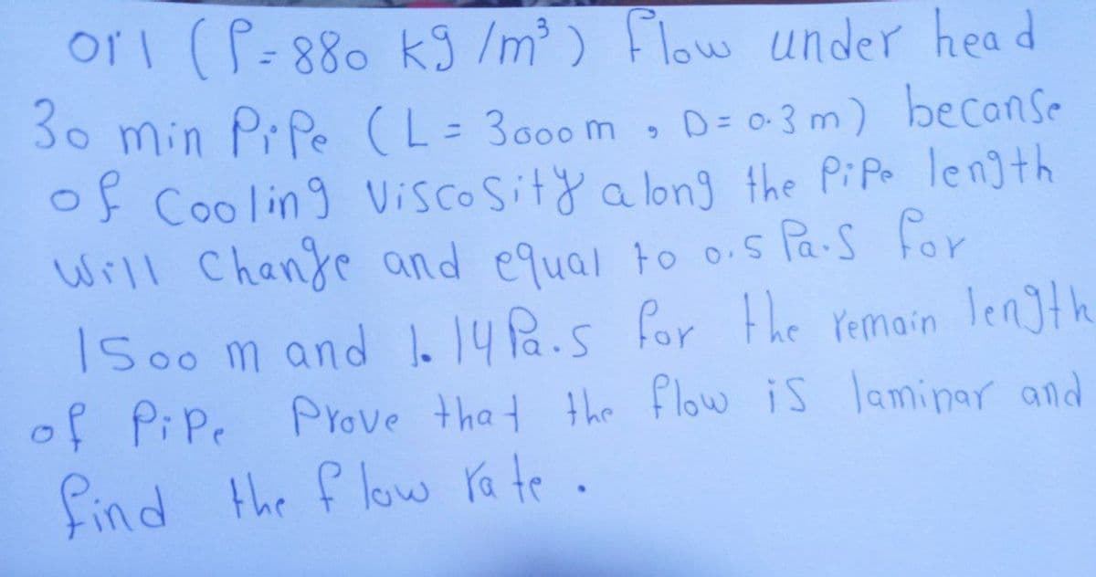 ori (P=880 kJ /m³ ) Flow under head
30 min Pr Pe (L= 3000 m , D= o-3 m) beconse
OF Cooling Viscosity a long the PiPo length
Will Chanje and equal to o.s Pa-s for
ISoo m and . 14Pa.s for the Yemain length
of Pipe Prove that the flow is laminar and
find the f low ra te .

