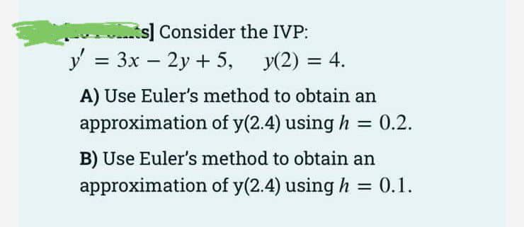 s] Consider the IVP:
y = 3x – 2y + 5, y(2) = 4.
A) Use Euler's method to obtain an
approximation of y(2.4) using h = 0.2.
%3D
B) Use Euler's method to obtain an
approximation of y(2.4) using h = 0.1.
%3D
