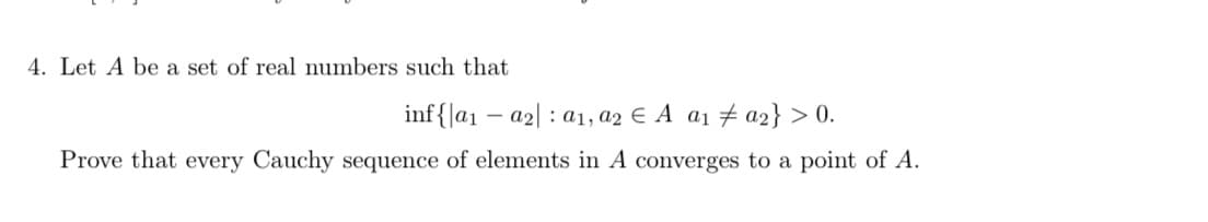 4. Let A be a set of real numbers such that
inf{|a1 – a2| : a1, a2 E A a1 # a2} > 0.
Prove that every Cauchy sequence of elements in A converges to a point of A.
