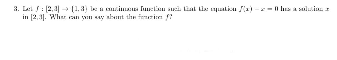 3. Let f : [2,3] → {1, 3} be a continuous function such that the equation f(x) – x = 0 has a solution x
in [2, 3]. What can you say about the function f?
