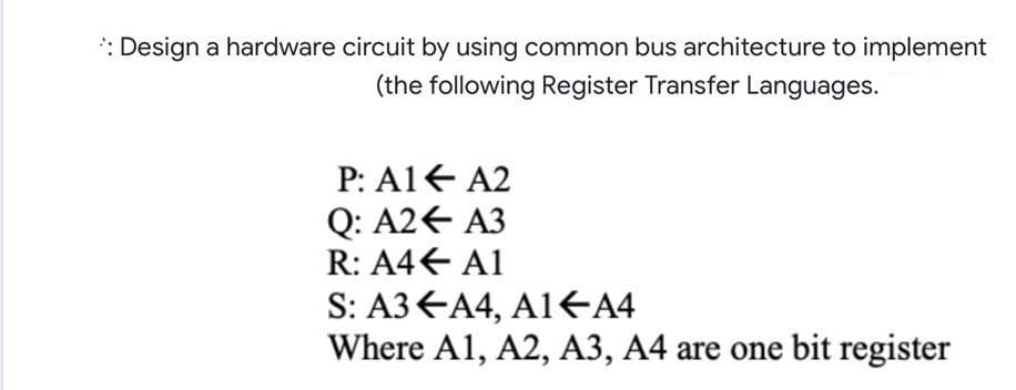 : Design a hardware circuit by using common bus architecture to implement
(the following Register Transfer Languages.
P: A1E A2
Q: A2€ A3
R: A4€ A1
S: A3 EA4, A1E4
Where A1, A2, A3, A4 are one bit register
