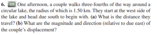6. One afternoon, a couple walks three-fourths of the way around a
circular lake, the radius of which is 1.50 km. They start at the west side of
the lake and head due south to begin with. (a) What is the distance they
travel? (b) What are the magnitude and direction (relative to due east) of
the couple's displacement?
