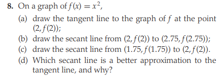 8. On a graph of f(x) = x²,
(a) draw the tangent line to the graph of f at the point
(2, f(2));
(b) draw the secant line from (2, f(2)) to (2.75, f(2.75));
(c) draw the secant line from (1.75, f(1.75)) to (2,f(2)).
(d) Which secant line is a better approximation to the
tangent line, and why?
