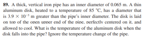 89. A thick, vertical iron pipe has an inner diameter of 0.065 m. A thin
aluminum disk, heated to a temperature of 85 °C, has a diameter that
is 3.9 x 10-$ m greater than the pipe's inner diameter. The disk is laid
on top of the open upper end of the pipe, perfectlv centered on it. and
allowed to cool. What is the temperature of the aluminum disk when the
disk falls into the pipe? Ignore the temperature change of the pipe.
