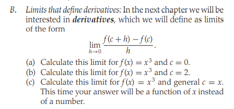 B. Limits that define derivatives: In the next chapter we will be
interested in derivatives, which we will define as limits
of the form
f(c+ h) – f(c)
lim
h-0
h
(a) Calculate this limit for f(x) = x³ and c = 0.
(b) Calculate this limit for f(x) = x³ and c = 2.
(c) Calculate this limit for f(x) = x³ and general c = x.
This time your answer will be a function of x instead
%3D
of a number.
