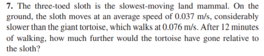 7. The three-toed sloth is the slowest-moving land mammal. On the
ground, the sloth moves at an average speed of 0.037 m/s, considerably
slower than the giant tortoise, which walks at 0.076 m/s. After 12 minutes
of walking, how much further would the tortoise have gone relative to
the sloth?
