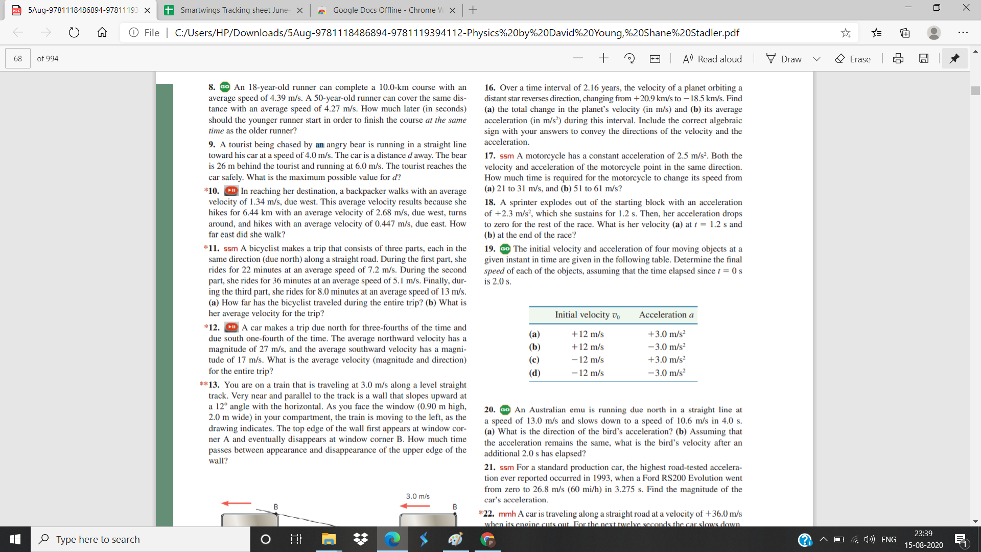 PO 5Aug-9781118486894-97811193 x
+ Smartwings Tracking sheet June-
A Google Docs Offline - Chrome W X
+
O File | C:/Users/HP/Downloads/5Aug-9781118486894-9781119394112-Physics%20by%20David%20Young,%20Shane%20Stadler.pdf
68
of 994
++
A' Read aloud
Draw
O Erase
8.
An 18-year-old runner can complete a 10.0-km course with an
average speed of 4.39 m/s. A 50-year-old runner can cover the same dis-
tance with an average speed of 4.27 m/s. How much later (in seconds)
should the younger runner start in order to finish the course at the same
time as the older runner?
16. Over a time interval of 2.16 years, the velocity of a planet orbiting a
distant star reverses direction, changing from +20.9 km/s to – 18.5 km/s. Find
(a) the total change in the planet's velocity (in m/s) and (b) its average
acceleration (in m/s²) during this interval. Include the correct algebraic
sign with your answers to convey the directions of the velocity and the
acceleration.
9. A tourist being chased by an angry bear is running in a straight line
toward his car at a speed of 4.0 m/s. The car is a distance d away. The bear
is 26 m behind the tourist and running at 6.0 m/s. The tourist reaches the
car safely. What is the maximum possible value for d?
17. ssm A motorcycle has
velocity and acceleration of the motorcycle point in the same direction.
How much time is required for the motorcycle to change its speed from
(a) 21 to 31 m/s, and (b) 51 to 61 m/s?
constant acceleration of 2.5 m/s². Both the
*10. D In reaching her destination, a backpacker walks with an average
velocity of 1.34 m/s, due west. This average velocity results because she
hikes for 6.44 km with an average velocity of 2.68 m/s, due west, turns
around, and hikes with an average velocity of 0.447 m/s, due east. How
far east did she walk?
18. A sprinter explodes out of the starting block with an acceleration
of +2.3 m/s², which she sustains for 1.2 s. Then, her acceleration drops
to zero for the rest of the race. What is her velocity (a) at t = 1.2 s and
(b) at the end of the race?
19. Go The initial velocity and acceleration of four moving objects at a
given instant in time are given in the following table. Determine the final
speed of each of the objects, assuming that the time elapsed since t = 0 s
is 2.0 s.
*11. ssm A bicyclist makes a trip that consists of three parts, each in the
same direction (due north) along a straight road. During the first part, she
rides for 22 minutes at an average speed of 7.2 m/s. During the second
part, she rides for 36 minutes at an average speed of 5.1 m/s. Finally, dur-
ing the third part, she rides for 8.0 minutes at an average speed of 13 m/s.
(a) How far has the bicyclist traveled during the entire trip? (b) What is
her average velocity for the trip?
*12. D A car makes a trip due north for three-fourths of the time and
due south one-fourth of the time. The average northward velocity has a
magnitude of 27 m/s, and the average southward velocity has a magni-
tude of 17 m/s. What is the average velocity (magnitude and direction)
for the entire trip?
Initial velocity Vo
Acceleration a
(a)
+12 m/s
+3.0 m/s²
(b)
+12 m/s
-3.0 m/s²
- 12 m/s
- 12 m/s
(c)
+3.0 m/s²
(d)
-3.0 m/s²
**13. You are on a train that is traveling at 3.0 m/s along a level straight
track. Very near and parallel to the track is a wall that slopes upward at
a 12° angle with the horizontal. As you face the window (0.90 m high,
2.0 m wide) in your compartment, the train is moving to the left, as the
drawing indicates. The top edge of the wall first appears at window cor-
ner A and eventually disappears at window corner B. How much time
passes between appearance and disappearance of the upper edge of the
wall?
20. ao An Australian emu is running due north in a straight line at
a speed of 13.0 m/s and slows down to a speed of 10.6 m/s in 4.0 s.
(a) What is the direction of the bird's acceleration? (b) Assuming that
the acceleration remains the same, what is the bird's velocity after an
additional 2.0 s has elapsed?
21. ssm For a standard production car, the highest road-tested accelera-
tion ever reported occurred in 1993, when a Ford RS200 Evolution went
from zero to 26.8 m/s (60 mi/h) in 3.275 s. Find the magnitude of the
3.0 m/s
car's acceleration.
B
B
*22. mmh A car is traveling along a straight road at a velocity of +36.0 m/s
when its cnginc cuts out. For the next twelve seconds the car slows down
23:39
O Type here to search
Ca A) ENG
15-08-2020
(1
近
