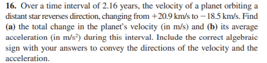 16. Over a time interval of 2.16 years, the velocity of a planet orbiting a
distant star reverses direction, changing from +20.9 km/s to – 18.5 km/s. Find
(a) the total change in the planet's velocity (in m/s) and (b) its average
acceleration (in m/s²) during this interval. Include the correct algebraic
sign with your answers to convey the directions of the velocity and the
acceleration.
