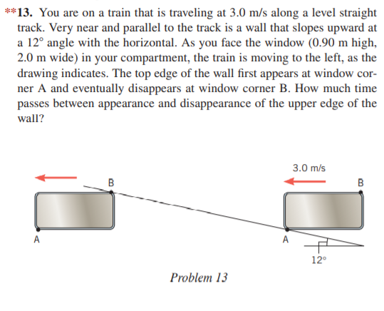 **13. You are on a train that is traveling at 3.0 m/s along a level straight
track. Very near and parallel to the track is a wall that slopes upward at
a 12° angle with the horizontal. As you face the window (0.90 m high,
2.0 m wide) in your compartment, the train is moving to the left, as the
drawing indicates. The top edge of the wall first appears at window cor-
ner A and eventually disappears at window corner B. How much time
passes between appearance and disappearance of the upper edge of the
wall?
3.0 m/s
B
B
A
A
12°
Problem 13
