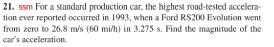 21. ssm For a standard production car, the highest road-tested accelera-
tion ever reported occurred in 1993, when a Ford RS200 Evolution went
from zero to 26.8 m/s (60 mi/h) in 3.275 s. Find the magnitude of the
car's acceleration.
