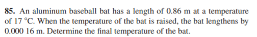 85. An aluminum baseball bat has a length of 0.86 m at a temperature
of 17 °C. When the temperature of the bat is raised, the bat lengthens by
0.000 16 m. Determine the final temperature of the bat.
