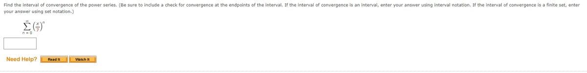 Find the interval of convergence of the power series. (Be sure to include a check for convergence at the endpoints of the interval. If the interval of convergence is an interval, enter your answer using interval notation. If the interval of convergence is a finite set, enter
your answer using set notation.)
n = 0
Need Help?
Read It
Watch It
