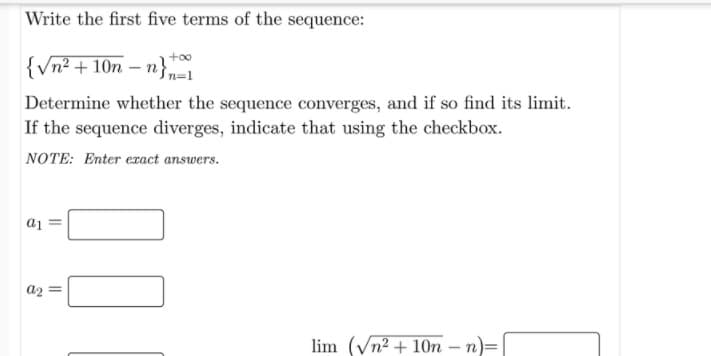 Write the first five terms of the sequence:
+o0
{Vn² + 10n
– n}n=1
Determine whether the sequence converges, and if so find its limit.
If the sequence diverges, indicate that using the checkbox.
NOTE: Enter eract answers.
a1
a2 =
lim (Vn2 + 10n – n)=
-
