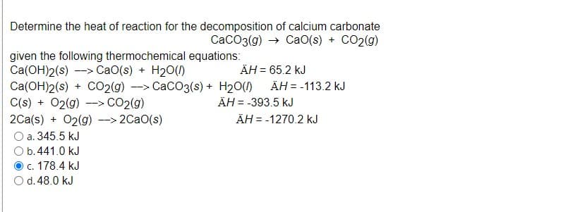 Determine the heat of reaction for the decomposition of calcium carbonate
CaCO3(g) → CaO(s) + CO2(g)
given the following thermochemical equations:
Ca(OH)2(s) --> CaO(s) + H20()
Ca(OH)2(s) + CO2(g) --> CaCO3(s) + H20()
C(s) + 02(g) -> CO2(g)
2Ca(s) + 02(g) --> 2CaO(s)
O a. 345.5 kJ
O b.441.0 kJ
c. 178.4 kJ
O d. 48.0 kJ
ÄH = 65.2 kJ
ÄH = -113.2 kJ
ÄH = -393.5 kJ
ÄH = -1270.2 kJ
