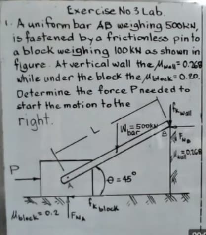 Exercise No 3 Lab.
A uniform bar AB weighing 500KN,
is fastened bya frictionless pinto
a block weighing l00kN as shown in
figure. At vertical wall the Mwall= 0.268
while under the block the Mblock=0.20.
Determine the force Pneeded to
start the motion tothe
tK wall
right.
W. = 500k
bar
0.16
Don
e = 45°
%3D
fKblock
FN
Molock= 0.2
00-0
P.
