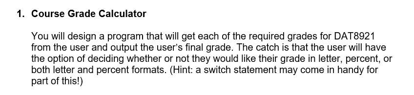 1. Course Grade Calculator
You will design a program that will get each of the required grades for DAT8921
from the user and output the user's final grade. The catch is that the user will have
the option of deciding whether or not they would like their grade in letter, percent, or
both letter and percent formats. (Hint: a switch statement may come in handy for
part of this!)
