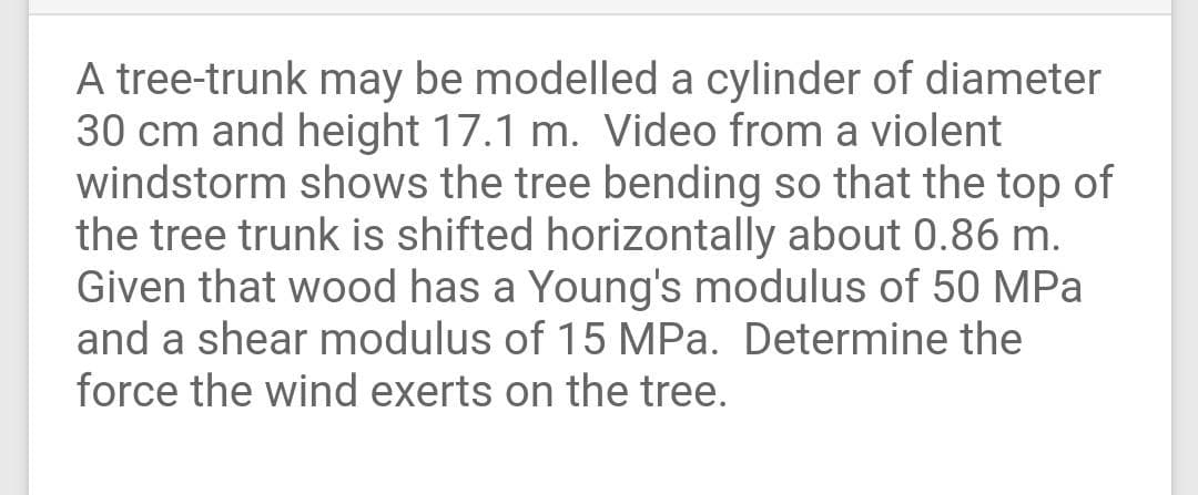 A tree-trunk may be modelled a cylinder of diameter
30 cm and height 17.1 m. Video from a violent
windstorm shows the tree bending so that the top of
the tree trunk is shifted horizontally about 0.86 m.
Given that wood has a Young's modulus of 50 MPa
and a shear modulus of 15 MPa. Determine the
force the wind exerts on the tree.
