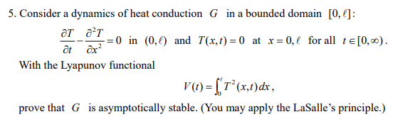 5. Consider a dynamics of heat conduction G in a bounded domain [0, €]:
= 0 in (0,€) and T(x,t)=0 at x= 0, l for all te[0, ∞).
ôt ôx
With the Lyapunov functional
V() =[r*(x,1)dx,
prove that G is asymptotically stable. (You may apply the LaSalle's principle.)
