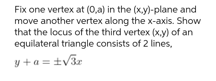 Fix one vertex at (0,a) in the (x,y)-plane and
move another vertex along the x-axis. Show
that the locus of the third vertex (x,y) of an
equilateral triangle consists of 2 lines,
y + a = ±V3x
