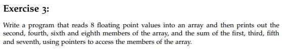 Exercise 3:
Write a program that reads 8 floating point values into an array and then prints out the
second, fourth, sixth and eighth members of the array, and the sum of the first, third, fifth
and seventh, using pointers to access the members of the array.
