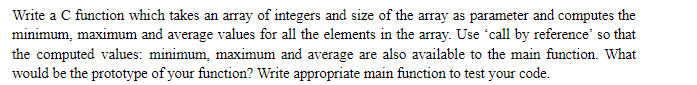 Write a C function which takes an array of integers and size of the array as parameter and computes the
minimum, maximum and average values for all the elements in the array. Use 'call by reference' so that
the computed values: minimum, maximum and average are also available to the main function. What
would be the prototype of your function? Write appropriate main function to test your code.
