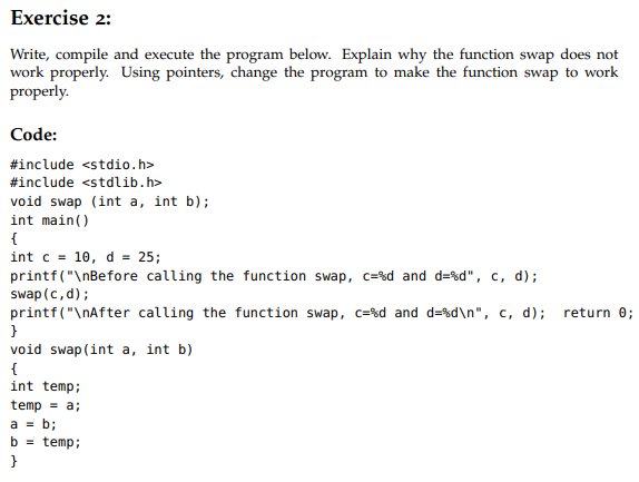 Exercise 2:
Write, compile and execute the program below. Explain why the function swap does not
work properly. Using pointers, change the program to make the function swap to work
properly.
Code:
#include <stdio.h>
#include <stdlib.h>
void swap (int a, int b);
int main()
{
int c = 10, d = 25;
printf("\nBefore calling the function swap, c=%d and d=%d", c, d);
swap (c,d);
printf("\nAfter calling the function swap, c=%d and d=%d\n", c, d);
return 0;
void swap (int a, int b)
{
int temp;
temp = a;
a = b;
b = temp;
