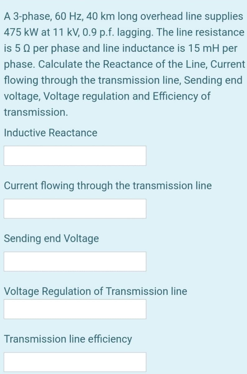 A 3-phase, 60 Hz, 40 km long overhead line supplies
475 kW at 11 kV, 0.9 p.f. lagging. The line resistance
is 50 per phase and line inductance is 15 mH per
phase. Calculate the Reactance of the Line, Current
flowing through the transmission line, Sending end
voltage, Voltage regulation and Efficiency of
transmission.
Inductive Reactance
Current flowing through the transmission line
Sending end Voltage
Voltage Regulation of Transmission line
Transmission line efficiency
