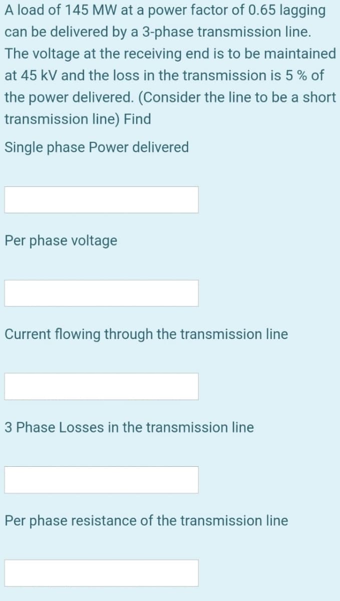 A load of 145 MW at a power factor of 0.65 lagging
can be delivered by a 3-phase transmission line.
The voltage at the receiving end is to be maintained
at 45 kV and the loss in the transmission is 5 % of
the power delivered. (Consider the line to be a short
transmission line) Find
Single phase Power delivered
Per phase voltage
Current flowing through the transmission line
3 Phase Losses in the transmission line
Per phase resistance of the transmission line
