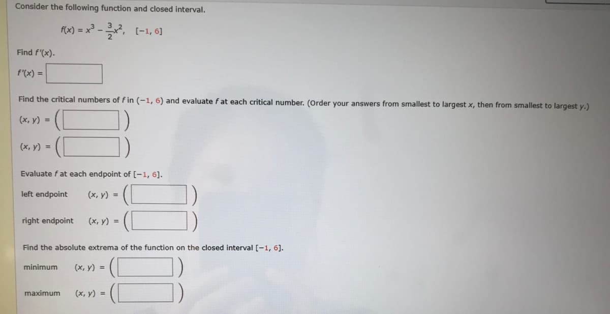 Consider the following function and closed interval.
f(x) = x° -, (-1, 6]
Find f'(x).
f'(x) =
Find the critical numbers of f in (-1, 6) and evaluate fat each critical number. (Order your answers from smallest to largest x, then from smallest to largest y.)
(x, y) =
(x, y) =
Evaluate f at each endpoint of [-1, 6].
left endpoint
(x, y) =
right endpoint
(x, y) =
Find the absolute extrema of the function on the closed interval [-1, 6].
minimum
(x, y) =
maximum
(x, y) =
