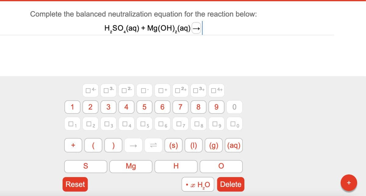 Complete the balanced neutralization equation for the reaction below:
H₂SO (aq) + Mg(OH)₂(aq)
1
+
S
Reset
4-
2
3 4 5
0
2.
00 )
DI
Mg
11
CO
6
+
7
2+
07
(s)
H
3+
4+
8 9
0
口。
(1) (g) (aq)
x H₂O Delete
+