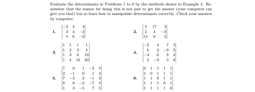 Evaluate the determinants in Problems 1 to 6 by the methods shown in Example 4. Re-
member that the reason for doing this is not just to get the answer (your computer can
give you that) but to learn how to manipulate determinants correctly. Check your answers
by computer.
-2
5
17
3
1.
3 4
-2
2.
2
4
-3
5 6
-3
11
2
1
1
1.
1
-2
4
2
4
8.
2
-9
3.
4.
1
3
6
10
-4
6.
8.
4
1
4.
10
20
-9
3
lo 1
|10 1 1
|1 1 0 1
|1 1 1 0 1
|1 1 1 1 0|
7
-3
5
1
1.
1
2
7
-1
1.
4.
1
5.
-3
-1
6.
1
8.
6.
-2
-7
4
1
-5
7 5
