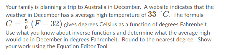 Your family is planning a trip to Australia in December. A website indicates that the
weather in December has a average high temperature of 33 °C. The formula
5
C = ; (F – 32) gives degrees Celsius as a function of degrees Fahrenheit.
Use what you know about inverse functions and determine what the average high
would be in December in degrees Fahrenheit. Round to the nearest degree. Show
your work using the Equation Editor Tool.
