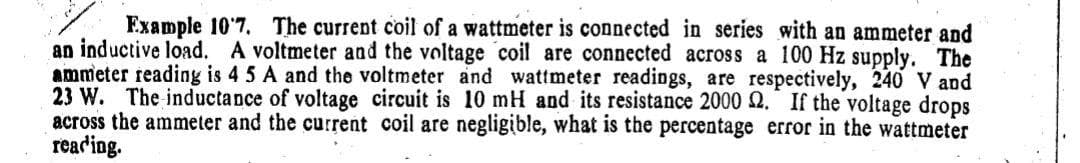 Example 10'7. The current coil of a wattmeter is connected in series with an ammeter and
an inductive load. A voltmeter and the voltage coil are connected across a 100 Hz supply. The
ammeter reading is 4 5 A and the voltmeter and wattmeter readings, are respectively, 240 V and
23 W. The inductance of voltage circuit is 10 mH and its resistance 2000 2. If the voltage drops
across the ammeter and the current coil are negligible, what is the percentage error in the wattmeter
reading.

