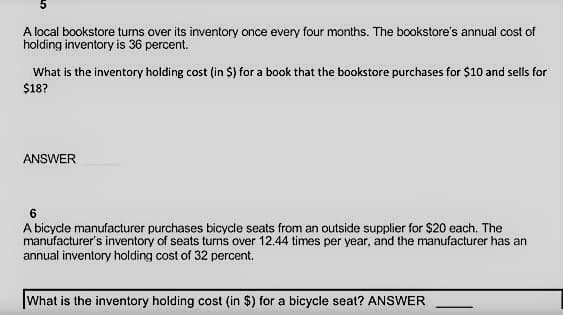 A local bookstore turns over its inventory once every four months. The bookstore's annual cost of
holding inventory is 36 percent.
What is the inventory holding cost (in $) for a book that the bookstore purchases for $10 and sells for
$18?
ANSWER
6
A bicycle manufacturer purchases bicycle seats from an outside supplier for $20 each. The
manufacturer's inventory of seats turns over 12.44 times per year, and the manufacturer has an
annual inventory holding cost of 32 percent.
What is the inventory holding cost (in $) for a bicycle seat? ANSWER