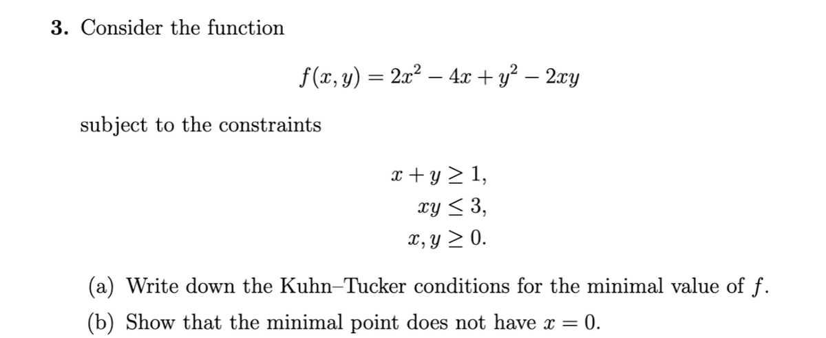 3. Consider the function
f(x, y) = 2x² - 4x + y² - 2xy
subject to the constraints
x+y ≥ 1,
xy ≤ 3,
x, y ≥ 0.
(a) Write down the Kuhn-Tucker conditions for the minimal value of f.
= 0.
(b) Show that the minimal point does not have x =