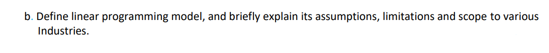 b. Define linear programming model, and briefly explain its assumptions, limitations and scope to various
Industries.
