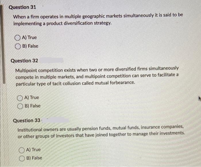 Question 31
When a firm operates in multiple geographic markets simultaneously it is said to be
implementing a product diversification strategy.
OA) True
B) False
Question 32
Multipoint competition exists when two or more diversified firms simultaneously
compete in multiple markets, and multipoint competition can serve to facilitate a
particular type of tacit collusion called mutual forbearance.
A) True
B) False
Question 33
Institutional owners are usually pension funds, mutual funds, insurance companies,
or other groups of investors that have joined together to manage their investments.
OA) True
B) False