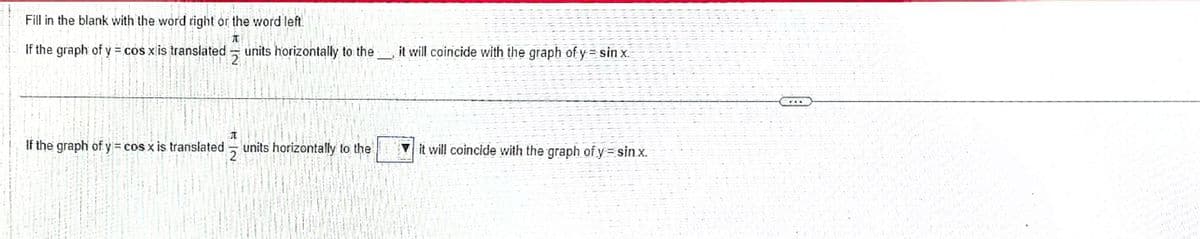 Fill in the blank with the word right or the word left.
70
If the graph of y = cos x is translated
If the graph of y=cos x is translated
2
units horizontally to the it will coincide with the graph of y=sin x.
NI
I
2
units horizontally to the
it will coincide with the graph of y=sin.x.